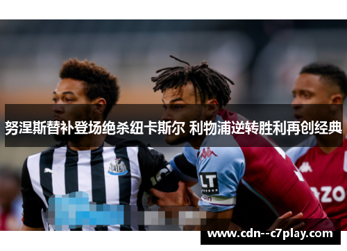 努涅斯替补登场绝杀纽卡斯尔 利物浦逆转胜利再创经典