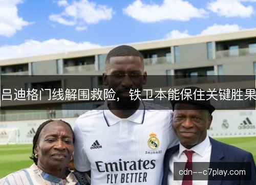 吕迪格门线解围救险，铁卫本能保住关键胜果